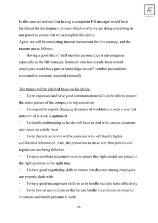 In​ ​this​ ​case​ ​we​ ​realised​ ​that​ ​having​ ​a​ ​competent​ ​HR​ ​manager​ ​would​ ​have
facilitated​ ​the​ ​development​ ​process​ ​which​ ​is​ ​why​ ​we​ ​are​ ​doing​ ​everything​ ​in
our​ ​power​ ​to​ ​ensure​ ​that​ ​we​ ​accomplish​ ​this​ ​desire.
Again,​ ​we​ ​will​ ​be​ ​conducting​ ​internal​ ​recruitment​ ​for​ ​this​ ​vacancy,​ ​and​ ​the
reasons​ ​are​ ​as​ ​follows:
·​ ​​ ​​ ​​ ​​ ​​ ​​ ​Having​ ​a​ ​good​ ​idea​ ​of​ ​staff​ ​member​ ​personalities​ ​is​ ​advantageous
especially​ ​as​ ​the​ ​HR​ ​manager.​ ​Someone​ ​who​ ​has​ ​already​ ​been​ ​around
employees​ ​would​ ​have​ ​greater​ ​knowledge​ ​on​ ​staff​ ​member​ ​personalities
compared​ ​to​ ​someone​ ​recruited​ ​externally
The​ ​trainee​ ​will​ ​be​ ​selected​ ​based​ ​on​ ​his​ ​ability:
·​ ​​ ​​ ​​ ​​ ​​ ​​ ​To​ ​be​ ​organised​ ​and​ ​have​ ​good​ ​communication​ ​skills​ ​to​ ​be​ ​able​ ​to​ ​present
the​ ​entire​ ​picture​ ​of​ ​the​ ​company​ ​to​ ​top​ ​executives
·​ ​​ ​​ ​​ ​​ ​​ ​​ ​To​ ​respond​ ​to​ ​rapidly​ ​changing​ ​dynamics​ ​of​ ​workforce​ ​in​ ​such​ ​a​ ​way​ ​that
outcome​ ​of​ ​is​ ​work​ ​is​ ​optimised
·​ ​​ ​​ ​​ ​​ ​​ ​​ ​To​ ​handle​ ​multitasking​ ​as​ ​he/she​ ​will​ ​have​ ​to​ ​deal​ ​with​ ​various​ ​situations
and​ ​issues​ ​on​ ​a​ ​daily​ ​basis
·​ ​​ ​​ ​​ ​​ ​​ ​​ ​To​ ​be​ ​discrete​ ​as​ ​he/she​ ​will​ ​be​ ​someone​ ​who​ ​will​ ​handle​ ​highly
confidential​ ​information.​ ​Also,​ ​the​ ​person​ ​has​ ​to​ ​make​ ​sure​ ​that​ ​policies​ ​and
regulations​ ​are​ ​being​ ​followed
·​ ​​ ​​ ​​ ​​ ​​ ​​ ​To​ ​have​ ​excellent​ ​judgement​ ​so​ ​as​ ​to​ ​ensure​ ​that​ ​right​ ​people​ ​are​ ​placed​ ​in
the​ ​right​ ​positions​ ​at​ ​the​ ​right​ ​time
·​ ​​ ​​ ​​ ​​ ​​ ​​ ​To​ ​have​ ​good​ ​negotiating​ ​skills​ ​to​ ​ensure​ ​that​ ​disputes​ ​among​ ​employees
are​ ​properly​ ​dealt​ ​with
·​ ​​ ​​ ​​ ​​ ​​ ​​ ​To​ ​have​ ​good-management​ ​skills​ ​so​ ​as​ ​to​ ​handle​ ​multiple​ ​tasks​ ​effectively
·​ ​​ ​​ ​​ ​​ ​​ ​​ ​To​ ​be​ ​low​ ​on​ ​neuroticism​ ​so​ ​that​ ​he​ ​can​ ​handle​ ​his​ ​emotions​ ​in​ ​stressful
situations​ ​and​ ​handle​ ​pressure​ ​at​ ​work
25
 