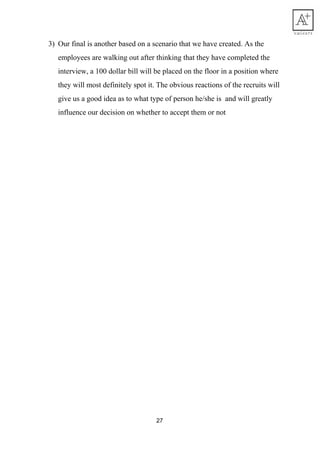 3) Our​ ​final​ ​is​ ​another​ ​based​ ​on​ ​a​ ​scenario​ ​that​ ​we​ ​have​ ​created.​ ​As​ ​the
employees​ ​are​ ​walking​ ​out​ ​after​ ​thinking​ ​that​ ​they​ ​have​ ​completed​ ​the
interview,​ ​a​ ​100​ ​dollar​ ​bill​ ​will​ ​be​ ​placed​ ​on​ ​the​ ​floor​ ​in​ ​a​ ​position​ ​where
they​ ​will​ ​most​ ​definitely​ ​spot​ ​it.​ ​The​ ​obvious​ ​reactions​ ​of​ ​the​ ​recruits​ ​will
give​ ​us​ ​a​ ​good​ ​idea​ ​as​ ​to​ ​what​ ​type​ ​of​ ​person​ ​he/she​ ​is​ ​​ ​and​ ​will​ ​greatly
influence​ ​our​ ​decision​ ​on​ ​whether​ ​to​ ​accept​ ​them​ ​or​ ​not
27
 