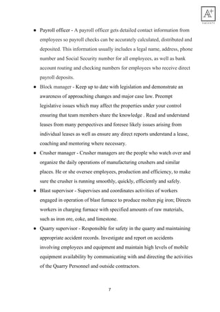 ● Payroll​ ​officer​ ​-​​ ​A​ ​payroll​ ​officer​ ​gets​ ​detailed​ ​contact​ ​information​ ​from
employees​ ​so​ ​payroll​ ​checks​ ​can​ ​be​ ​accurately​ ​calculated,​ ​distributed​ ​and
deposited.​ ​This​ ​information​ ​usually​ ​includes​ ​a​ ​legal​ ​name,​ ​address,​ ​phone
number​ ​and​ ​Social​ ​Security​ ​number​ ​for​ ​all​ ​employees,​ ​as​ ​well​ ​as​ ​bank
account​ ​routing​ ​and​ ​checking​ ​numbers​ ​for​ ​employees​ ​who​ ​receive​ ​direct
payroll​ ​deposits.
● Block​ ​manager​ ​-​​ ​​Keep​ ​up​ ​to​ ​date​ ​with​ ​legislation​ ​and​ ​demonstrate​ ​an
awareness​ ​of​ ​approaching​ ​changes​ ​and​ ​major​ ​case​ ​law.​ ​Preempt
legislative​ ​issues​ ​which​ ​may​ ​affect​ ​the​ ​properties​ ​under​ ​your​ ​control
ensuring​ ​that​ ​team​ ​members​ ​share​ ​the​ ​knowledge​ ​.​ ​Read​ ​and​ ​understand
leases​ ​from​ ​many​ ​perspectives​ ​and​ ​foresee​ ​likely​ ​issues​ ​arising​ ​from
individual​ ​leases​ ​as​ ​well​ ​as​ ​ensure​ ​any​ ​direct​ ​reports​ ​understand​ ​a​ ​lease,
coaching​ ​and​ ​mentoring​ ​where​ ​necessary.
● Crusher​ ​manager​ ​-​​ ​​Crusher​ ​managers​ ​are​ ​the​ ​people​ ​who​ ​watch​ ​over​ ​and
organize​ ​the​ ​daily​ ​operations​ ​of​ ​manufacturing​ ​crushers​ ​and​ ​similar
places.​ ​He​ ​or​ ​she​ ​oversee​ ​employees,​ ​production​ ​and​ ​efficiency,​ ​to​ ​make
sure​ ​the​ ​crusher​ ​is​ ​running​ ​smoothly,​ ​quickly,​ ​efficiently​ ​and​ ​safely.
● Blast​ ​supervisor​ ​-​​ ​​Supervises​ ​and​ ​coordinates​ ​activities​ ​of​ ​workers
engaged​ ​in​ ​operation​ ​of​ ​blast​ ​furnace​ ​to​ ​produce​ ​molten​ ​pig​ ​iron;​ ​Directs
workers​ ​in​ ​charging​ ​furnace​ ​with​ ​specified​ ​amounts​ ​of​ ​raw​ ​materials,
such​ ​as​ ​iron​ ​ore,​ ​coke,​ ​and​ ​limestone.
● Quarry​ ​supervisor​ ​-​​ ​​Responsible​ ​for​ ​safety​ ​in​ ​the​ ​quarry​ ​and​ ​maintaining
appropriate​ ​accident​ ​records.​ ​Investigate​ ​and​ ​report​ ​on​ ​accidents
involving​ ​employees​ ​and​ ​equipment​ ​and​ ​maintain​ ​high​ ​levels​ ​of​ ​mobile
equipment​ ​availability​ ​by​ ​communicating​ ​with​ ​and​ ​directing​ ​the​ ​activities
of​ ​the​ ​Quarry​ ​Personnel​ ​and​ ​outside​ ​contractors.
7
 