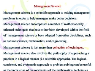 Management ScienceManagement Science
Management science is a scientific approach to solving managementManagement science is a scientific approach to solving management
problems in order to help managers make better decisions.problems in order to help managers make better decisions.
Management science encompasses a number of mathematicallyManagement science encompasses a number of mathematically
oriented techniques that have either been developed within the fieldoriented techniques that have either been developed within the field
of management science or been adapted from other disciplines, suchof management science or been adapted from other disciplines, such
as natural sciences, mathematics, and engineering.as natural sciences, mathematics, and engineering.
Management science is just more thanManagement science is just more than collection of techniquescollection of techniques..
Management science also involves the philosophy of approaching aManagement science also involves the philosophy of approaching a
problem in a logical manner (i.e scientific approach). The logical,problem in a logical manner (i.e scientific approach). The logical,
consistent, and systematic approach to problem solving can be usefulconsistent, and systematic approach to problem solving can be useful
 
