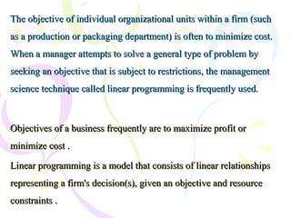 The objective of individual organizational units within a firm (suchThe objective of individual organizational units within a firm (such
as a production or packaging department) is often to minimize cost.as a production or packaging department) is often to minimize cost.
When a manager attempts to solve a general type of problem byWhen a manager attempts to solve a general type of problem by
seeking an objective that is subject to restrictions, the managementseeking an objective that is subject to restrictions, the management
science technique called linear programming is frequently used.science technique called linear programming is frequently used.
Objectives of a business frequently are to maximize profit orObjectives of a business frequently are to maximize profit or
minimize cost .minimize cost .
Linear programming is a model that consists of linear relationshipsLinear programming is a model that consists of linear relationships
representing a firm's decision(s), given an objective and resourcerepresenting a firm's decision(s), given an objective and resource
constraints .constraints .
 