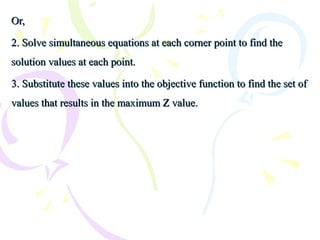 Or,Or,
2. Solve simultaneous equations at each corner point to find the2. Solve simultaneous equations at each corner point to find the
solution values at each point.solution values at each point.
3. Substitute these values into the objective function to find the set of3. Substitute these values into the objective function to find the set of
values that results in the maximum Z value.values that results in the maximum Z value.
 