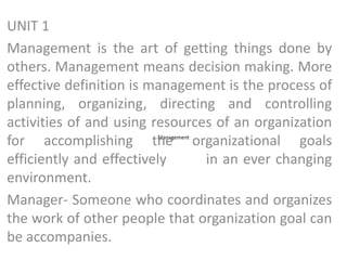 Management
UNIT 1
Management is the art of getting things done by
others. Management means decision making. More
effective definition is management is the process of
planning, organizing, directing and controlling
activities of and using resources of an organization
for accomplishing the organizational goals
efficiently and effectively in an ever changing
environment.
Manager- Someone who coordinates and organizes
the work of other people that organization goal can
be accompanies.
 