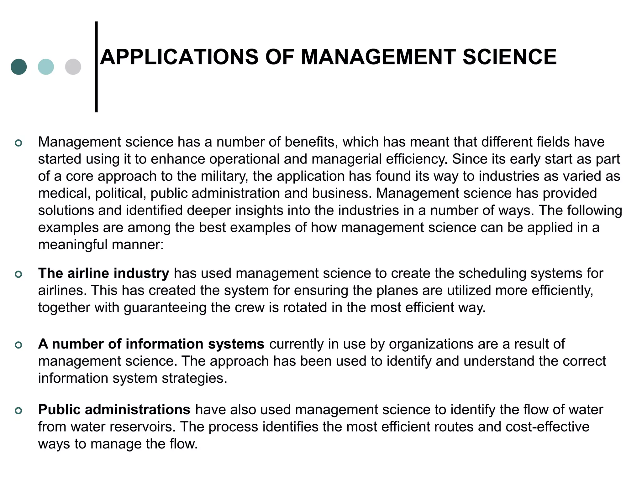 APPLICATIONS OF MANAGEMENT SCIENCE
 A number of information systems currently in use by organizations are a result of
management science. The approach has been used to identify and understand the correct
information system strategies.
 The airline industry has used management science to create the scheduling systems for
airlines. This has created the system for ensuring the planes are utilized more efficiently,
together with guaranteeing the crew is rotated in the most efficient way.
 Management science has a number of benefits, which has meant that different fields have
started using it to enhance operational and managerial efficiency. Since its early start as part
of a core approach to the military, the application has found its way to industries as varied as
medical, political, public administration and business. Management science has provided
solutions and identified deeper insights into the industries in a number of ways. The following
examples are among the best examples of how management science can be applied in a
meaningful manner:
 Public administrations have also used management science to identify the flow of water
from water reservoirs. The process identifies the most efficient routes and cost-effective
ways to manage the flow.
 