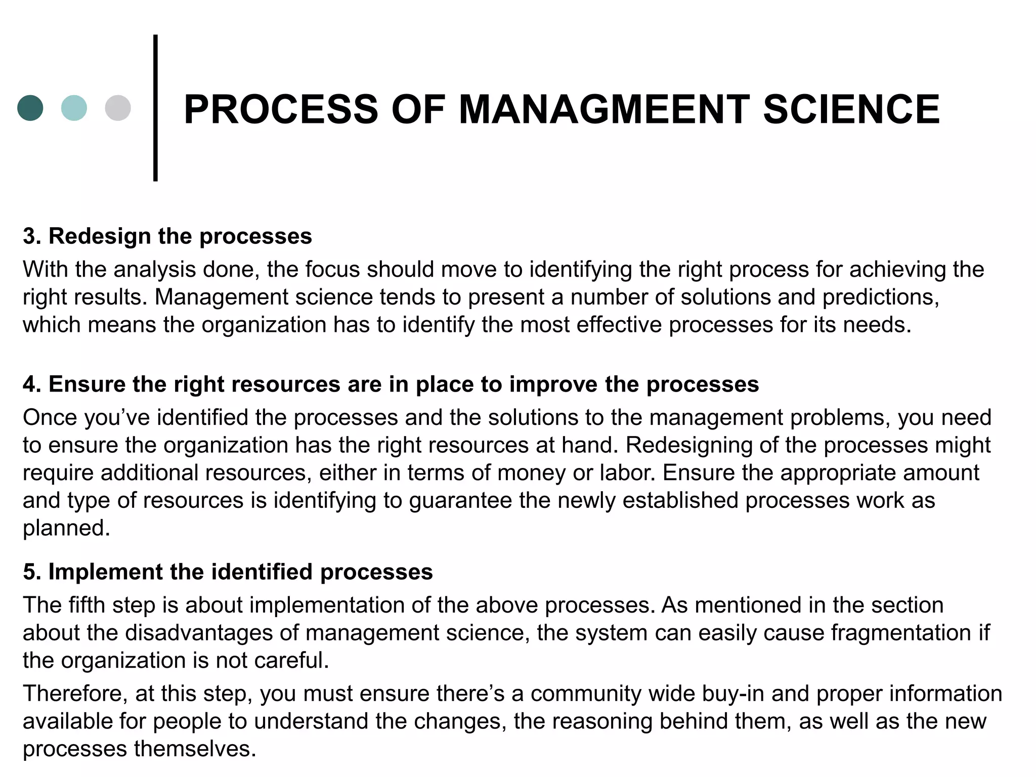 PROCESS OF MANAGMEENT SCIENCE
3. Redesign the processes
With the analysis done, the focus should move to identifying the right process for achieving the
right results. Management science tends to present a number of solutions and predictions,
which means the organization has to identify the most effective processes for its needs.
4. Ensure the right resources are in place to improve the processes
Once you’ve identified the processes and the solutions to the management problems, you need
to ensure the organization has the right resources at hand. Redesigning of the processes might
require additional resources, either in terms of money or labor. Ensure the appropriate amount
and type of resources is identifying to guarantee the newly established processes work as
planned.
5. Implement the identified processes
The fifth step is about implementation of the above processes. As mentioned in the section
about the disadvantages of management science, the system can easily cause fragmentation if
the organization is not careful.
Therefore, at this step, you must ensure there’s a community wide buy-in and proper information
available for people to understand the changes, the reasoning behind them, as well as the new
processes themselves.
 