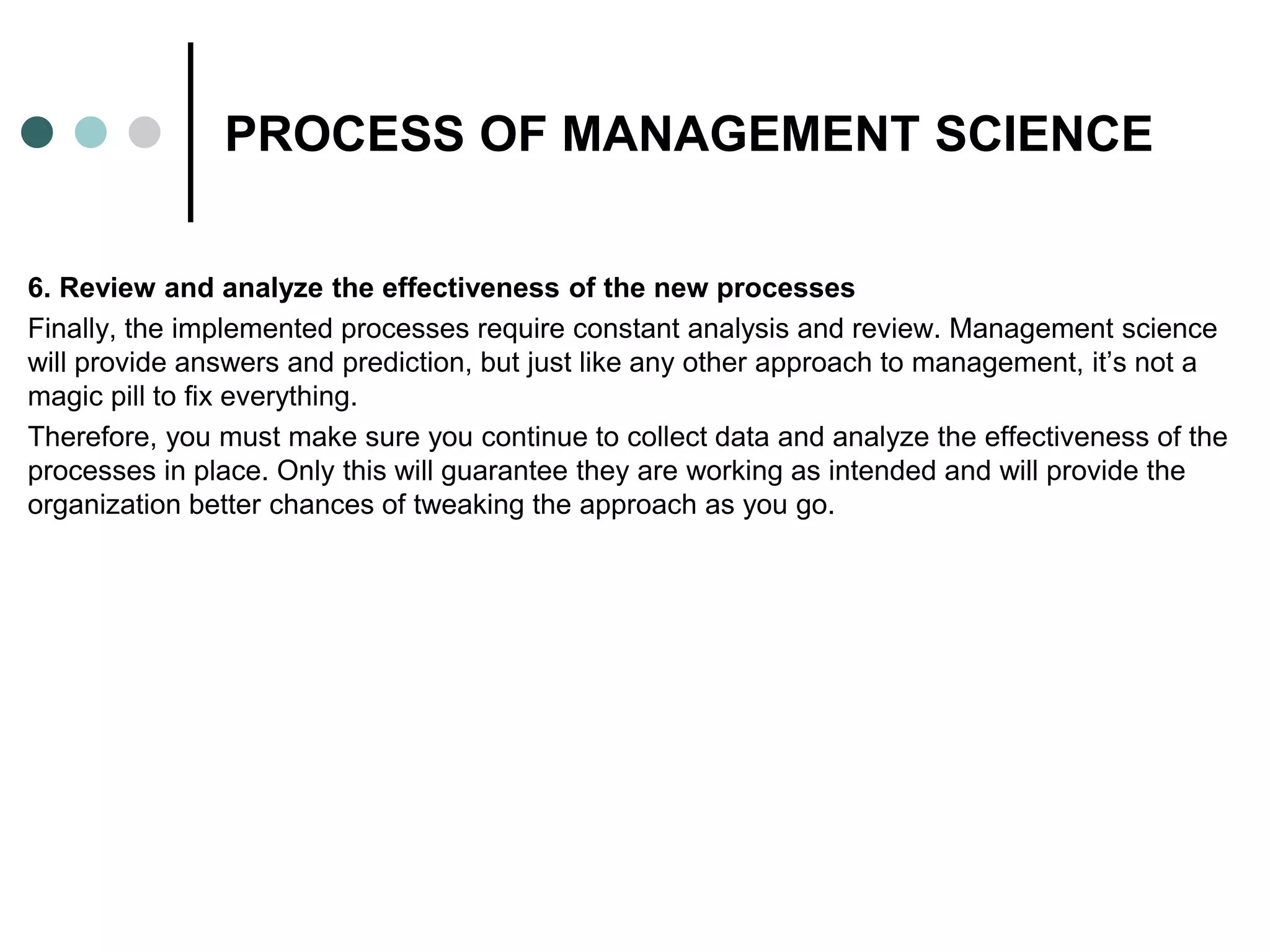 PROCESS OF MANAGEMENT SCIENCE
6. Review and analyze the effectiveness of the new processes
Finally, the implemented processes require constant analysis and review. Management science
will provide answers and prediction, but just like any other approach to management, it’s not a
magic pill to fix everything.
Therefore, you must make sure you continue to collect data and analyze the effectiveness of the
processes in place. Only this will guarantee they are working as intended and will provide the
organization better chances of tweaking the approach as you go.
 