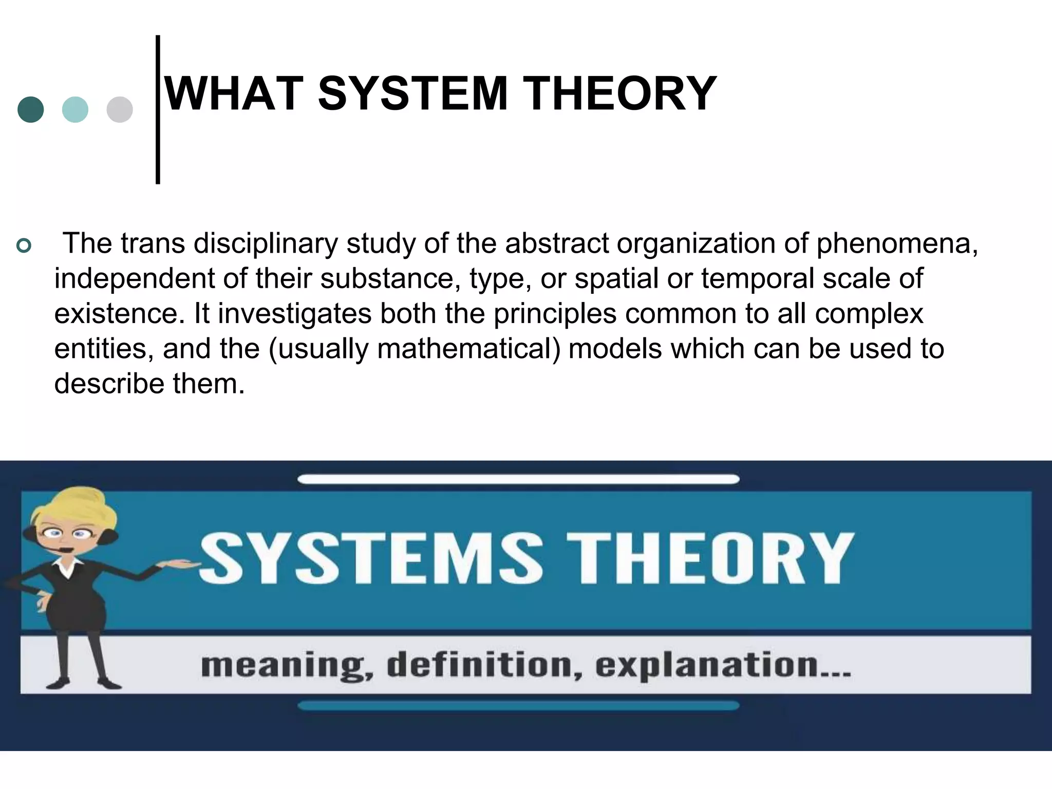 WHAT SYSTEM THEORY
 The trans disciplinary study of the abstract organization of phenomena,
independent of their substance, type, or spatial or temporal scale of
existence. It investigates both the principles common to all complex
entities, and the (usually mathematical) models which can be used to
describe them.
 