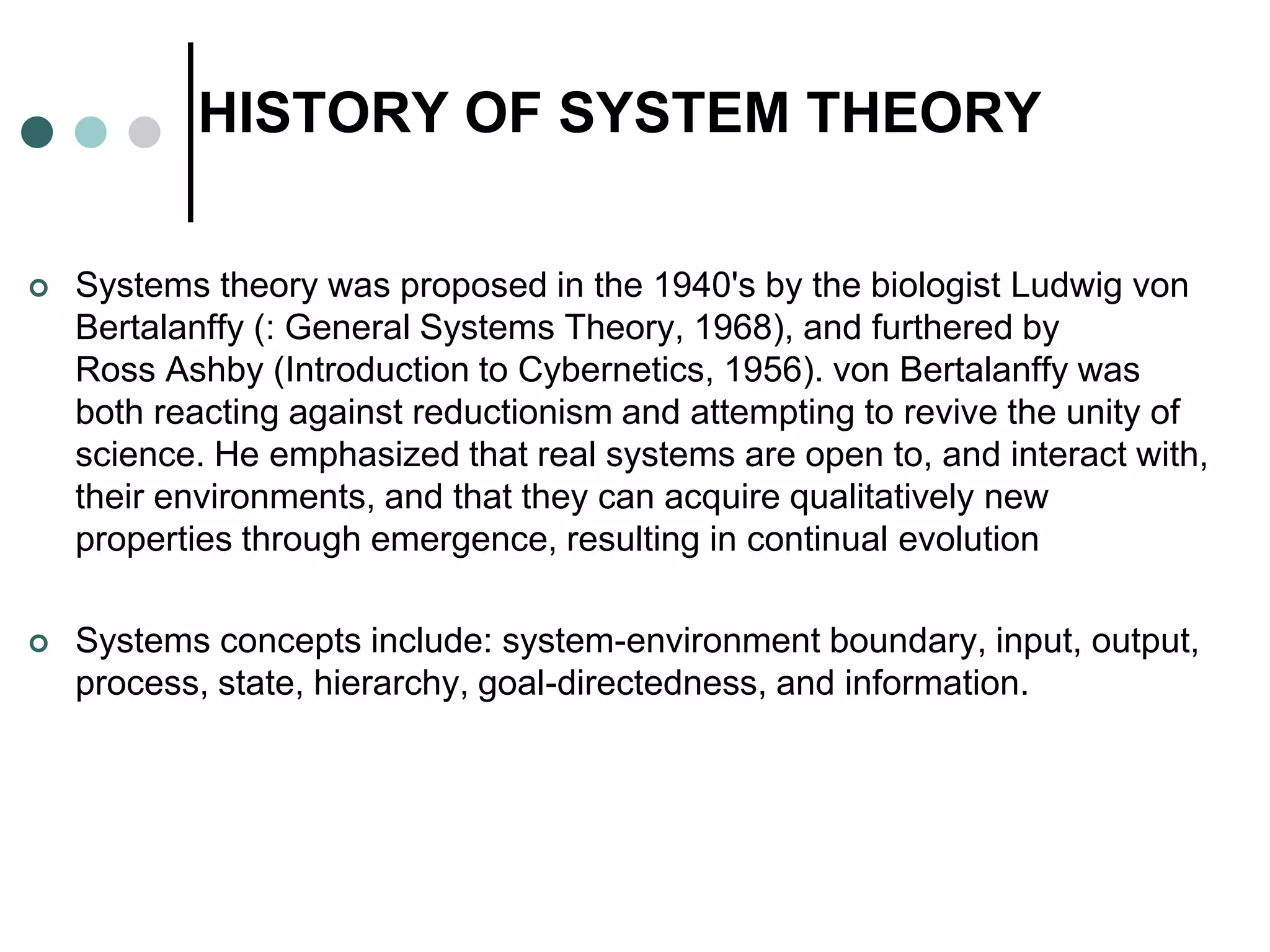 HISTORY OF SYSTEM THEORY
 Systems theory was proposed in the 1940's by the biologist Ludwig von
Bertalanffy (: General Systems Theory, 1968), and furthered by
Ross Ashby (Introduction to Cybernetics, 1956). von Bertalanffy was
both reacting against reductionism and attempting to revive the unity of
science. He emphasized that real systems are open to, and interact with,
their environments, and that they can acquire qualitatively new
properties through emergence, resulting in continual evolution
 Systems concepts include: system-environment boundary, input, output,
process, state, hierarchy, goal-directedness, and information.
 