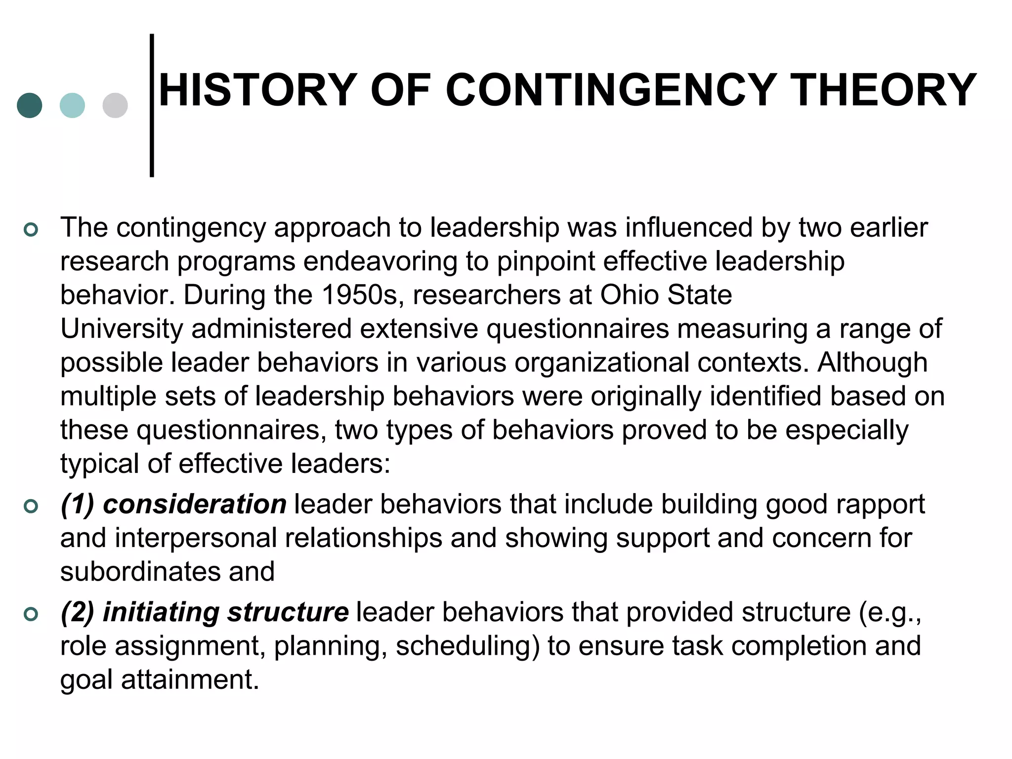 HISTORY OF CONTINGENCY THEORY
 The contingency approach to leadership was influenced by two earlier
research programs endeavoring to pinpoint effective leadership
behavior. During the 1950s, researchers at Ohio State
University administered extensive questionnaires measuring a range of
possible leader behaviors in various organizational contexts. Although
multiple sets of leadership behaviors were originally identified based on
these questionnaires, two types of behaviors proved to be especially
typical of effective leaders:
 (1) consideration leader behaviors that include building good rapport
and interpersonal relationships and showing support and concern for
subordinates and
 (2) initiating structure leader behaviors that provided structure (e.g.,
role assignment, planning, scheduling) to ensure task completion and
goal attainment.
 