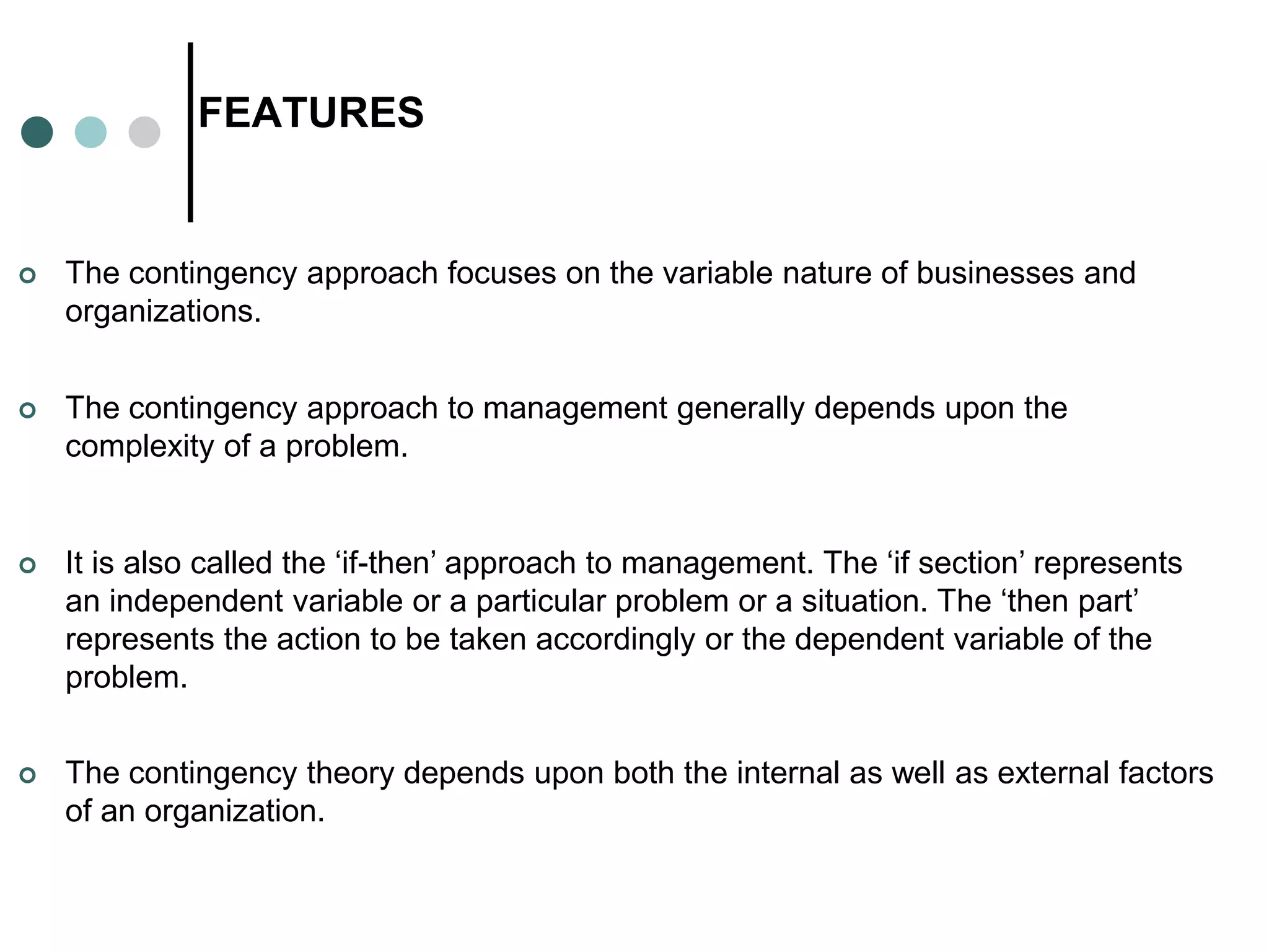 FEATURES
 The contingency approach focuses on the variable nature of businesses and
organizations.
 The contingency approach to management generally depends upon the
complexity of a problem.
 It is also called the ‘if-then’ approach to management. The ‘if section’ represents
an independent variable or a particular problem or a situation. The ‘then part’
represents the action to be taken accordingly or the dependent variable of the
problem.
 The contingency theory depends upon both the internal as well as external factors
of an organization.
 