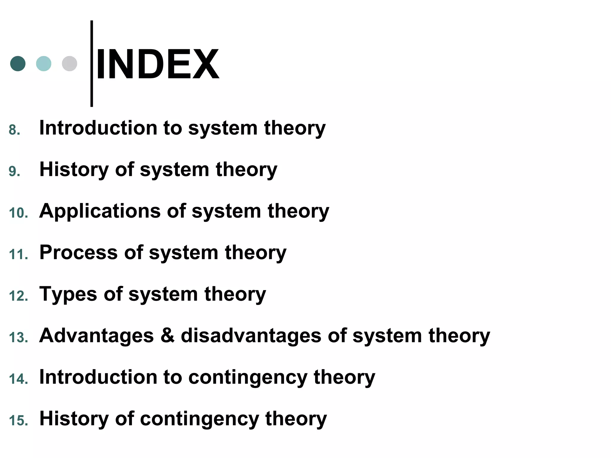 INDEX
8. Introduction to system theory
9. History of system theory
10. Applications of system theory
11. Process of system theory
12. Types of system theory
13. Advantages & disadvantages of system theory
14. Introduction to contingency theory
15. History of contingency theory
 