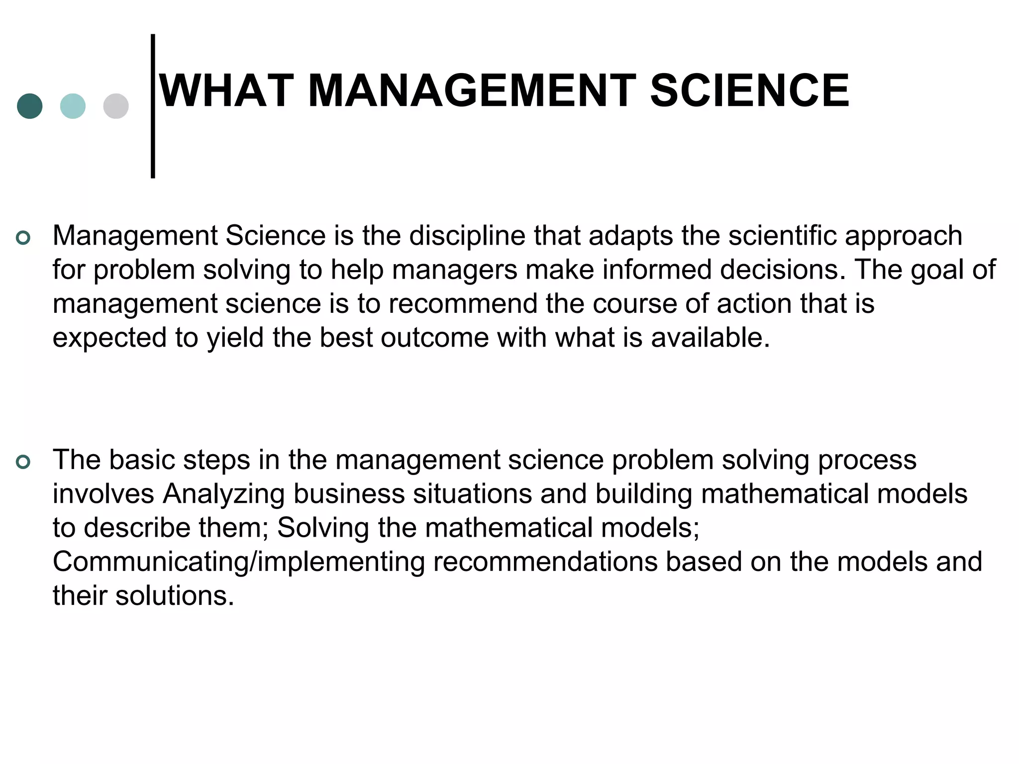 WHAT MANAGEMENT SCIENCE
 Management Science is the discipline that adapts the scientific approach
for problem solving to help managers make informed decisions. The goal of
management science is to recommend the course of action that is
expected to yield the best outcome with what is available.
 The basic steps in the management science problem solving process
involves Analyzing business situations and building mathematical models
to describe them; Solving the mathematical models;
Communicating/implementing recommendations based on the models and
their solutions.
 