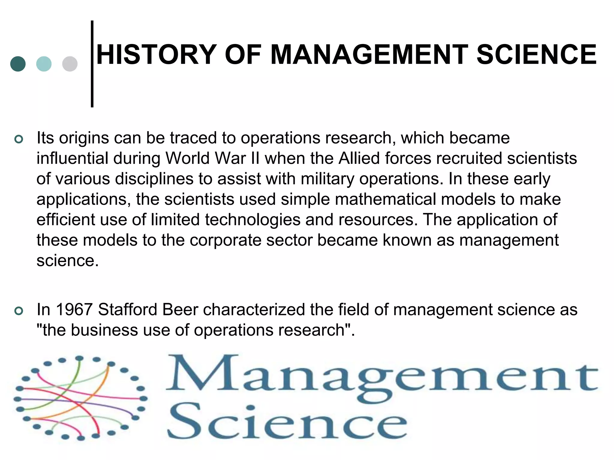 HISTORY OF MANAGEMENT SCIENCE
 Its origins can be traced to operations research, which became
influential during World War II when the Allied forces recruited scientists
of various disciplines to assist with military operations. In these early
applications, the scientists used simple mathematical models to make
efficient use of limited technologies and resources. The application of
these models to the corporate sector became known as management
science.
 In 1967 Stafford Beer characterized the field of management science as
"the business use of operations research".
 