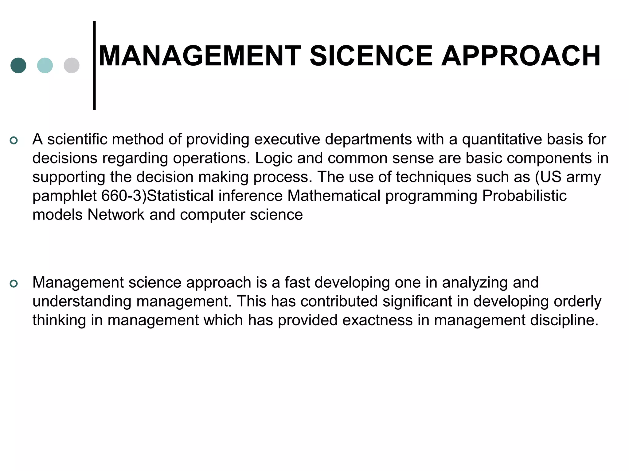 MANAGEMENT SICENCE APPROACH
 A scientific method of providing executive departments with a quantitative basis for
decisions regarding operations. Logic and common sense are basic components in
supporting the decision making process. The use of techniques such as (US army
pamphlet 660-3)Statistical inference Mathematical programming Probabilistic
models Network and computer science
 Management science approach is a fast developing one in analyzing and
understanding management. This has contributed significant in developing orderly
thinking in management which has provided exactness in management discipline.
 
