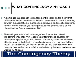 WHAT CONTINGENCY APPROACH
 A contingency approach to management is based on the theory that
management effectiveness is c...