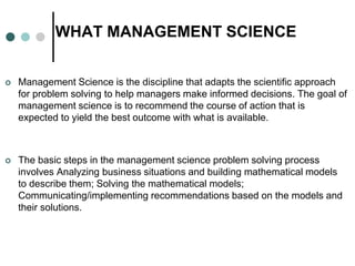 WHAT MANAGEMENT SCIENCE
 Management Science is the discipline that adapts the scientific approach
for problem solving to ...