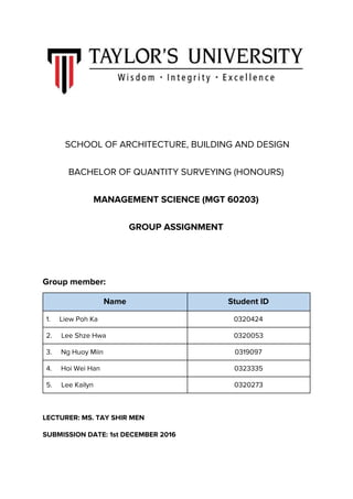 SCHOOL OF ARCHITECTURE, BUILDING AND DESIGN
BACHELOR OF QUANTITY SURVEYING (HONOURS)
MANAGEMENT SCIENCE (MGT 60203)
GROUP ASSIGNMENT
Group member:
Name Student ID
1. Liew Poh Ka 0320424
2. Lee Shze Hwa 0320053
3. Ng Huoy Miin 0319097
4. Hoi Wei Han 0323335
5. Lee Kailyn 0320273
LECTURER: MS. TAY SHIR MEN
SUBMISSION DATE: 1st DECEMBER 2016
 