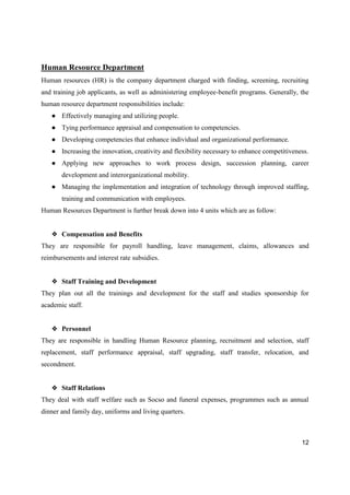 12
Human Resource Department
Human resources (HR) is the company department charged with finding, screening, recruiting
and training job applicants, as well as administering employee-benefit programs. Generally, the
human resource department responsibilities include:
● Effectively managing and utilizing people.
● Tying performance appraisal and compensation to competencies.
● Developing competencies that enhance individual and organizational performance.
● Increasing the innovation, creativity and flexibility necessary to enhance competitiveness.
● Applying new approaches to work process design, succession planning, career
development and interorganizational mobility.
● Managing the implementation and integration of technology through improved staffing,
training and communication with employees.
Human Resources Department is further break down into 4 units which are as follow:
❖ Compensation and Benefits
They are responsible for payroll handling, leave management, claims, allowances and
reimbursements and interest rate subsidies.
❖ Staff Training and Development
They plan out all the trainings and development for the staff and studies sponsorship for
academic staff.
❖ Personnel
They are responsible in handling Human Resource planning, recruitment and selection, staff
replacement, staff performance appraisal, staff upgrading, staff transfer, relocation, and
secondment.
❖ Staff Relations
They deal with staff welfare such as Socso and funeral expenses, programmes such as annual
dinner and family day, uniforms and living quarters.
 