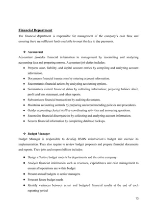 13
Financial Department
The financial department is responsible for management of the company’s cash flow and
ensuring there are sufficient funds available to meet the day to day payments.
❖ Accountant
Accountant provides financial information to management by researching and analyzing
accounting data and preparing reports. Accountant job duties includes:
● Prepares asset, liability, and capital account entries by compiling and analyzing account
information.
● Documents financial transactions by entering account information.
● Recommends financial actions by analyzing accounting options.
● Summarizes current financial status by collecting information; preparing balance sheet,
profit and loss statement, and other reports.
● Substantiates financial transactions by auditing documents.
● Maintains accounting controls by preparing and recommending policies and procedures.
● Guides accounting clerical staff by coordinating activities and answering questions.
● Reconciles financial discrepancies by collecting and analyzing account information.
● Secures financial information by completing database backups.
❖ Budget Manager
Budget Manager is responsible to develop BSBN construction’s budget and oversee its
implementation. They also require to review budget proposals and prepare financial documents
and reports. Their jobs and responsibilities includes:
● Design effective budget models for departments and the entire company
● Analyze financial information such as revenues, expenditures and cash management to
ensure all operations are within budget
● Present annual budgets to senior managers
● Forecast future budget needs
● Identify variances between actual and budgeted financial results at the end of each
reporting period
 