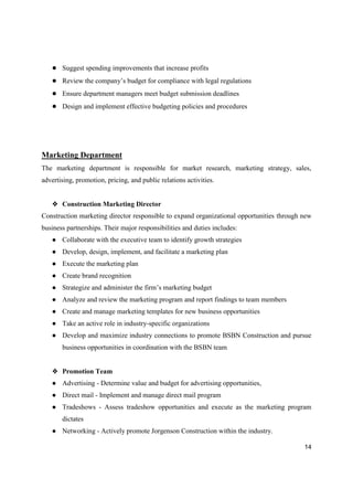 14
● Suggest spending improvements that increase profits
● Review the company’s budget for compliance with legal regulations
● Ensure department managers meet budget submission deadlines
● Design and implement effective budgeting policies and procedures
Marketing Department
The marketing department is responsible for market research, marketing strategy, sales,
advertising, promotion, pricing, and public relations activities.
❖ Construction Marketing Director
Construction marketing director responsible to expand organizational opportunities through new
business partnerships. Their major responsibilities and duties includes:
● Collaborate with the executive team to identify growth strategies
● Develop, design, implement, and facilitate a marketing plan
● Execute the marketing plan
● Create brand recognition
● Strategize and administer the firm’s marketing budget
● Analyze and review the marketing program and report findings to team members
● Create and manage marketing templates for new business opportunities
● Take an active role in industry-specific organizations
● Develop and maximize industry connections to promote BSBN Construction and pursue
business opportunities in coordination with the BSBN team
❖ Promotion Team
● Advertising - Determine value and budget for advertising opportunities,
● Direct mail - Implement and manage direct mail program
● Tradeshows - Assess tradeshow opportunities and execute as the marketing program
dictates
● Networking - Actively promote Jorgenson Construction within the industry.
 