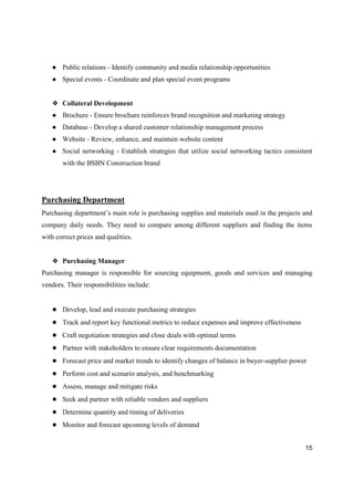 15
● Public relations - Identify community and media relationship opportunities
● Special events - Coordinate and plan special event programs
❖ Collateral Development
● Brochure - Ensure brochure reinforces brand recognition and marketing strategy
● Database - Develop a shared customer relationship management process
● Website - Review, enhance, and maintain website content
● Social networking - Establish strategies that utilize social networking tactics consistent
with the BSBN Construction brand
Purchasing Department
Purchasing department’s main role is purchasing supplies and materials used in the projects and
company daily needs. They need to compare among different suppliers and finding the items
with correct prices and qualities.
❖ Purchasing Manager
Purchasing manager is responsible for sourcing equipment, goods and services and managing
vendors. Their responsibilities include:
● Develop, lead and execute purchasing strategies
● Track and report key functional metrics to reduce expenses and improve effectiveness
● Craft negotiation strategies and close deals with optimal terms
● Partner with stakeholders to ensure clear requirements documentation
● Forecast price and market trends to identify changes of balance in buyer-supplier power
● Perform cost and scenario analysis, and benchmarking
● Assess, manage and mitigate risks
● Seek and partner with reliable vendors and suppliers
● Determine quantity and timing of deliveries
● Monitor and forecast upcoming levels of demand
 