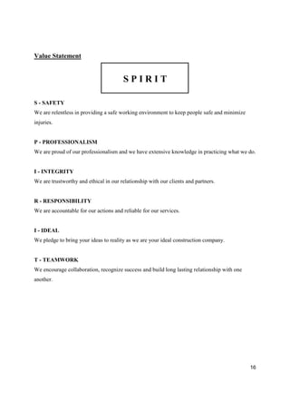 16
Value Statement
S P I R I T
S - SAFETY
We are relentless in providing a safe working environment to keep people safe and minimize
injuries.
P - PROFESSIONALISM
We are proud of our professionalism and we have extensive knowledge in practicing what we do.
I - INTEGRITY
We are trustworthy and ethical in our relationship with our clients and partners.
R - RESPONSIBILITY
We are accountable for our actions and reliable for our services.
I - IDEAL
We pledge to bring your ideas to reality as we are your ideal construction company.
T - TEAMWORK
We encourage collaboration, recognize success and build long lasting relationship with one
another.
 