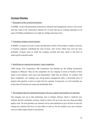 17
Strategic Planning
1. Description of the construction business
At BSBH, we provide preeminent construction, technical and management services. Our owner
each have been in the construction industry for 10 years that has an working experience in all
types of building including low rise, high rise, bridges and many more.
2. Evaluating company current situation
In BSBH, we analyst last year's results and determine which of the products, markets, divisions
or business segments contributed the most revenue. Also review which ones were the most
profitable. Evaluate areas in which the company excelled and areas where it fell short of
achieving the expected results.
4. Identifying our construction business’ major competitors
UEM Group, YTL Corporation, IJM Corporation and Gamuda are the leading construction
company in Malaysia. They are the competitors for our company in terms of familiar of their
names in the industry, total assets and shareholders’ funds that are billions. To compete with
these competitors, our company uses strong project management skills, a diversified array of
projects and expertise we have to create trust for customer. In long term, we will eventually see
results that will increase our assets and shareholder fund.
5. The strategies that our construction business will use to capture and maintain our customers
Our company uses up to date technology such as Glodon software which is relatively new
software that has calculation accuracy which in return will save time and cost along providing
quality work. We also priorities our customer service and satisfaction to give the best we have by
treating our customer like how we want others to treat us. We do conduct every year customer
survey to make improvement to our business.
 