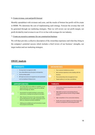 18
6. Create revenue, cost and profit forecast
Monthly spreadsheet with revenues and costs, and the results of bottom line profit will be create
in BSBH. We determine the cost of implementing each strategy. Forecast the revenue that will
be generated through our marketing strategies. Then we will review our net profit margin, net
profit divided by total revenue to see if it is in line with averages for our industry.
7. Create an executive summary for our construction business
We will then provide a collective description of the ownership experience and what they bring to
the company’s potential success which includes a brief review of our business’ strengths, our
target market and our marketing strategies.
SWOT Analysis
 