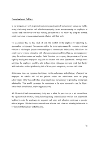 19
Organizational Culture
In our company, we seek to promote our employees to embody our company values and build a
strong relationship between each other in the company. As we want to develop our employees to
feel safe and comfortable with their working environment as we believe by using this method,
employees would be more productive and efficient with their work.
To accomplish this, we first start off with the comfort of the employee by rectifying the
surrounding environment. Our company utilize the open space concept by removing restricted
cubicles to obtain open spaces for the employee to communicate and socialise. This allows the
employees to be more interactive with other employees around the office and encourages more
group discussion with one and another. Aside from that, our company also prepares weekly team
night by having the employees hang out and interact with other departments. Through these
activities, the employees would be able to know their colleagues more and break their barrier
with each other, indirectly enhancing their efficiency and transparency between each other.
At the same time, our company also focuses on the performance and efficiency of each of our
employee. To achieve this, we will provide awards and achievement based on group
achievements rather than individual achievement since our company is promoting strong team
relationship. This would encourage the employees to be more cooperative and be highly
achievement driven hence, improving productivity.
All this method leads to our company being able to adopt the open concept as we aim to flatten
the organizational structure, while promoting strong communication between each department.
Making it easier for employees to approach each other and allowing employees to monitor
other’s progress. This facilitates communication between each other and allowing information to
be transmitted effectively and efficiently.
 