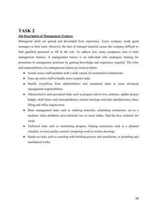 20
TASK 2
Job Description of Management Trainees
Managerial skills are gained and developed from experience. Every company needs good
managers in their team. However, the lack of manager-material causes the company difficult to
find qualified personnel to fill in the role. To address this, many companies start to train
management trainees. A management trainee is an individual who undergoes training for
promotion in management positions by gaining knowledge and experience required. The roles
and responsibilities of a management trainee are listed as below:
● Assists senior staff members with a wide variety of construction-related tasks
● Frees up senior staff to handle more complex tasks
● Handle everything from administrative and secretarial tasks to more advanced
management responsibilities
● Administrative and secretarial tasks such as prepare and review contracts, update project
budget, draft letters and correspondence, attends meetings and tasks detailed notes, basic
filling and office organization
● Basic management tasks such as ordering materials, scheduling contractors, act as a
mediator when problems arise between two or more trades, find the best solutions for
issues
● Technical tasks such as monitoring progress, helping contractors stick to a planned
schedule, oversee quality control, comparing work to written drawings
● Hands-on tasks such as assisting with building process and installation, or plumbing and
mechanical works.
 