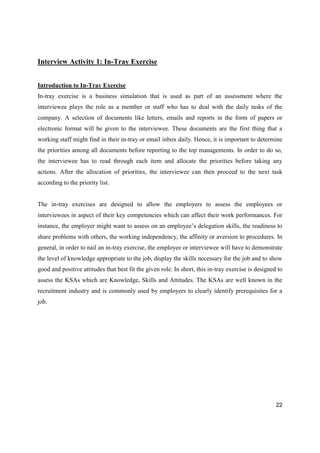 22
Interview Activity 1: In-Tray Exercise
Introduction to In-Tray Exercise
In-tray exercise is a business simulation that is used as part of an assessment where the
interviewee plays the role as a member or staff who has to deal with the daily tasks of the
company. A selection of documents like letters, emails and reports in the form of papers or
electronic format will be given to the interviewee. These documents are the first thing that a
working staff might find in their in-tray or email inbox daily. Hence, it is important to determine
the priorities among all documents before reporting to the top managements. In order to do so,
the interviewee has to read through each item and allocate the priorities before taking any
actions. After the allocation of priorities, the interviewee can then proceed to the next task
according to the priority list.
The in-tray exercises are designed to allow the employers to assess the employees or
interviewees in aspect of their key competencies which can affect their work performances. For
instance, the employer might want to assess on an employee’s delegation skills, the readiness to
share problems with others, the working independency, the affinity or aversion to procedures. In
general, in order to nail an in-tray exercise, the employee or interviewee will have to demonstrate
the level of knowledge appropriate to the job, display the skills necessary for the job and to show
good and positive attitudes that best fit the given role. In short, this in-tray exercise is designed to
assess the KSAs which are Knowledge, Skills and Attitudes. The KSAs are well known in the
recruitment industry and is commonly used by employers to clearly identify prerequisites for a
job.
 