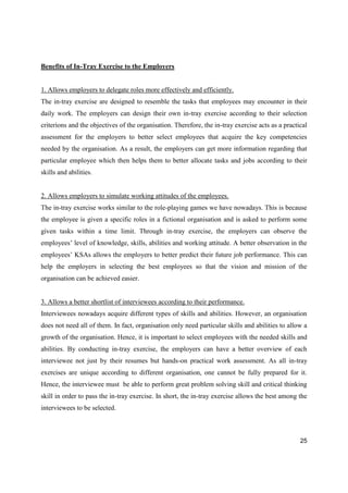 25
Benefits of In-Tray Exercise to the Employers
1. Allows employers to delegate roles more effectively and efficiently.
The in-tray exercise are designed to resemble the tasks that employees may encounter in their
daily work. The employers can design their own in-tray exercise according to their selection
criterions and the objectives of the organisation. Therefore, the in-tray exercise acts as a practical
assessment for the employers to better select employees that acquire the key competencies
needed by the organisation. As a result, the employers can get more information regarding that
particular employee which then helps them to better allocate tasks and jobs according to their
skills and abilities.
2. Allows employers to simulate working attitudes of the employees.
The in-tray exercise works similar to the role-playing games we have nowadays. This is because
the employee is given a specific roles in a fictional organisation and is asked to perform some
given tasks within a time limit. Through in-tray exercise, the employers can observe the
employees’ level of knowledge, skills, abilities and working attitude. A better observation in the
employees’ KSAs allows the employers to better predict their future job performance. This can
help the employers in selecting the best employees so that the vision and mission of the
organisation can be achieved easier.
3. Allows a better shortlist of interviewees according to their performance.
Interviewees nowadays acquire different types of skills and abilities. However, an organisation
does not need all of them. In fact, organisation only need particular skills and abilities to allow a
growth of the organisation. Hence, it is important to select employees with the needed skills and
abilities. By conducting in-tray exercise, the employers can have a better overview of each
interviewee not just by their resumes but hands-on practical work assessment. As all in-tray
exercises are unique according to different organisation, one cannot be fully prepared for it.
Hence, the interviewee must be able to perform great problem solving skill and critical thinking
skill in order to pass the in-tray exercise. In short, the in-tray exercise allows the best among the
interviewees to be selected.
 