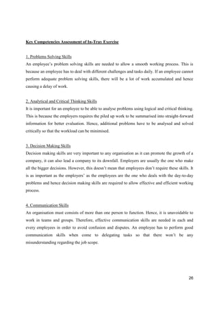 26
Key Competencies Assessment of In-Tray Exercise
1. Problems Solving Skills
An employee’s problem solving skills are needed to allow a smooth working process. This is
because an employee has to deal with different challenges and tasks daily. If an employee cannot
perform adequate problem solving skills, there will be a lot of work accumulated and hence
causing a delay of work.
2. Analytical and Critical Thinking Skills
It is important for an employee to be able to analyse problems using logical and critical thinking.
This is because the employers requires the piled up work to be summarised into straight-forward
information for better evaluation. Hence, additional problems have to be analysed and solved
critically so that the workload can be minimised.
3. Decision Making Skills
Decision making skills are very important to any organisation as it can promote the growth of a
company, it can also lead a company to its downfall. Employers are usually the one who make
all the bigger decisions. However, this doesn’t mean that employees don’t require these skills. It
is as important as the employers’ as the employees are the one who deals with the day-to-day
problems and hence decision making skills are required to allow effective and efficient working
process.
4. Communication Skills
An organisation must consists of more than one person to function. Hence, it is unavoidable to
work in teams and groups. Therefore, effective communication skills are needed in each and
every employees in order to avoid confusion and disputes. An employee has to perform good
communication skills when come to delegating tasks so that there won’t be any
misunderstanding regarding the job scope.
 
