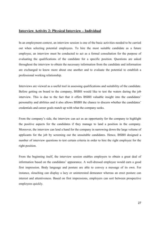 27
Interview Activity 2: Physical Interview – Individual
In an employment context, an interview session is one of the basic activities needed to be carried
out when selecting potential employees. To hire the most suitable candidate as a future
employee, an interview must be conducted to act as a formal consultation for the purpose of
evaluating the qualifications of the candidate for a specific position. Questions are asked
throughout the interview to obtain the necessary information from the candidate and information
are exchanged to know more about one another and to evaluate the potential to establish a
professional working relationship.
Interviews are viewed as a useful tool in assessing qualifications and suitability of the candidate.
Before getting on board to the company, BSBH would like to test the waters during the job
interview. This is due to the fact that it offers BSBH valuable insight into the candidates’
personality and abilities and it also allows BSBH the chance to discern whether the candidates’
credentials and career goals match up with what the company seeks.
From the company’s side, the interview can act as an opportunity for the company to highlight
the positive aspects for the candidates if they manage to land a position in the company.
Moreover, the interview can lend a hand for the company in narrowing down the large volume of
applicants for the job by screening out the unsuitable candidates. Hence, BSBH designed a
number of interview questions to test certain criteria in order to hire the right employee for the
right position.
From the beginning itself, the interview session enables employers to obtain a great deal of
information based on the candidates’ appearance. A well-dressed employee would earn a good
first impression. Body language and posture are able to convey a message of its own. For
instance, slouching can display a lazy or uninterested demeanor whereas an erect posture can
interest and attentiveness. Based on first impressions, employers can sort between prospective
employees quickly.
 
