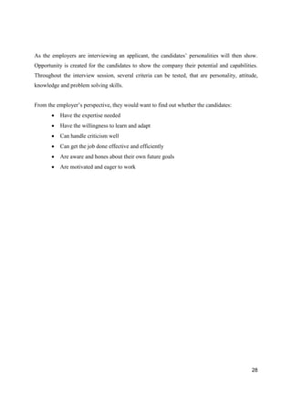 28
As the employers are interviewing an applicant, the candidates’ personalities will then show.
Opportunity is created for the candidates to show the company their potential and capabilities.
Throughout the interview session, several criteria can be tested, that are personality, attitude,
knowledge and problem solving skills.
From the employer’s perspective, they would want to find out whether the candidates:
Have the expertise needed
Have the willingness to learn and adapt
Can handle criticism well
Can get the job done effective and efficiently
Are aware and hones about their own future goals
Are motivated and eager to work
 