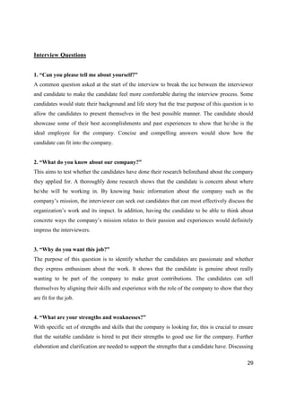 29
Interview Questions
1. “Can you please tell me about yourself?”
A common question asked at the start of the interview to break the ice between the interviewer
and candidate to make the candidate feel more comfortable during the interview process. Some
candidates would state their background and life story but the true purpose of this question is to
allow the candidates to present themselves in the best possible manner. The candidate should
showcase some of their best accomplishments and past experiences to show that he/she is the
ideal employee for the company. Concise and compelling answers would show how the
candidate can fit into the company.
2. “What do you know about our company?”
This aims to test whether the candidates have done their research beforehand about the company
they applied for. A thoroughly done research shows that the candidate is concern about where
he/she will be working in. By knowing basic information about the company such as the
company’s mission, the interviewer can seek out candidates that can most effectively discuss the
organization’s work and its impact. In addition, having the candidate to be able to think about
concrete ways the company’s mission relates to their passion and experiences would definitely
impress the interviewers.
3. “Why do you want this job?”
The purpose of this question is to identify whether the candidates are passionate and whether
they express enthusiasm about the work. It shows that the candidate is genuine about really
wanting to be part of the company to make great contributions. The candidates can sell
themselves by aligning their skills and experience with the role of the company to show that they
are fit for the job.
4. “What are your strengths and weaknesses?”
With specific set of strengths and skills that the company is looking for, this is crucial to ensure
that the suitable candidate is hired to put their strengths to good use for the company. Further
elaboration and clarification are needed to support the strengths that a candidate have. Discussing
 