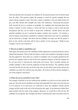 30
about the attributes that will qualify one candidate for the specific position will set him/her apart
from the others. This question enables the company to search for specific strengths that can
match with the company’s needs. The closer a match a candidate is, the more likely he/she will
get a job offer. Besides that, strengths also come with weaknesses. Discussing non-essential
skills towards the job as a weakness is acceptable. For candidates that mentioned about them
trying to improve on their weakness, it shows that they are trying to work on their personal
development and they are not afraid to accept their weaknesses. Another option that good
potential candidates can give is turning the negative weakness into a positive. For instance, a
sense of urgency to get projects completed or wanting to triple-check every item in a spreadsheet
can be turned into a strength. This shows that the candidate will make sure that the project is
done on time and the work done will be close to perfect. As the saying goes, “Build on your
strengths, work on your weaknesses.”
5. Why do you think we should hire you?
Once again, this question gives the candidates another opportunity to promote themselves and to
unleash their potentials. They can take this chance to show their competitive advantage to the job
that they applied for. Since there are a number of candidates who are equally qualified for this
position, the company wishes to seek for the most competent employee so that the company can
be one step closer to achieving the stated goals and mission. This is possible whereby the
suitable candidate is able to lead the employees towards that direction. The candidates should
cover the fact that not only they can do the work, they can also deliver great results and also the
candidates can really fit in with the team and culture. All of these will show that the candidate is
one of the company’s top choices.
6. Where do you see yourself in 5 years’ time?
The company would like to see how ambitious the candidate is as well as to see how realistic the
goals are. The goal may be something very huge and unattainable but it takes a lot more time for
it to be achieved. As an interviewer, we would like to know the candidate’s realistic growth
strategy and their goals in the role of the job position they apply. It can determine whether their
goals matched with the needs of the company. Moreover, we would like to find out how the
candidate can incorporate their strengths and skills to attaining their goals and which areas are
 
