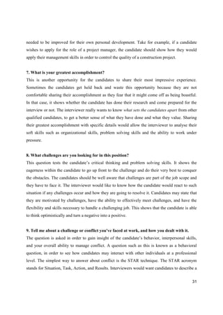 31
needed to be improved for their own personal development. Take for example, if a candidate
wishes to apply for the role of a project manager, the candidate should show how they would
apply their management skills in order to control the quality of a construction project.
7. What is your greatest accomplishment?
This is another opportunity for the candidates to share their most impressive experience.
Sometimes the candidates get held back and waste this opportunity because they are not
comfortable sharing their accomplishment as they fear that it might come off as being boastful.
In that case, it shows whether the candidate has done their research and come prepared for the
interview or not. The interviewer really wants to know what sets the candidates apart from other
qualified candidates, to get a better sense of what they have done and what they value. Sharing
their greatest accomplishment with specific details would allow the interviewer to analyse their
soft skills such as organizational skills, problem solving skills and the ability to work under
pressure.
8. What challenges are you looking for in this position?
This question tests the candidate’s critical thinking and problem solving skills. It shows the
eagerness within the candidate to go up front to the challenge and do their very best to conquer
the obstacles. The candidates should be well aware that challenges are part of the job scope and
they have to face it. The interviewer would like to know how the candidate would react to such
situation if any challenges occur and how they are going to resolve it. Candidates may state that
they are motivated by challenges, have the ability to effectively meet challenges, and have the
flexibility and skills necessary to handle a challenging job. This shows that the candidate is able
to think optimistically and turn a negative into a positive.
9. Tell me about a challenge or conflict you've faced at work, and how you dealt with it.
The question is asked in order to gain insight of the candidate’s behavior, interpersonal skills,
and your overall ability to manage conflict. A question such as this is known as a behavioral
question, in order to see how candidates may interact with other individuals at a professional
level. The simplest way to answer about conflict is the STAR technique. The STAR acronym
stands for Situation, Task, Action, and Results. Interviewers would want candidates to describe a
 