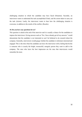 32
challenging situation in which the candidate may have faced (Situation). Secondly, an
interviewer wants to understand the task accomplished (Task), and the action taken to carry out
the task (Action). Lastly, the interviewer wants to hear how the challenging situation is
overcome, in addition to the results of the conflict. (Results).
10. Do you have any questions for us?
This question is asked at the end of the interview and it is usually a chance for the candidates to
impress the interviewer. Giving answers such as “No, I have already got all my answers.” would
demonstrate that the candidate is not interested or can’t be bothered to do research about the
company. Generally, interviewers would gauge whether the candidate is informed, interested and
engaged. This is the time when the candidate can leave the interviewer with a feeling that he/she
is someone who is exactly the bright, resourceful, energetic person they want to add to the
company. The ones who leave the best impression are the ones that interviewers would
remember the most.
 