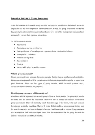33
Interview Activity 3: Group Assessment
After the interview activities of in-tray exercise and physical interview for individual, we as the
employers had the basic impression on the candidates. Hence, the group assessment will be the
key activity to determine the selection of candidates to be one of the management trainees of our
company by convert their planning into actions.
To fulfill selection criteria:
● Responsible
● Accountable and can be relied on
● Have good sense of knowledge and experience in the construction industry
● Team player / Teamwork
● Problem solving skills
● Take initiative
● Creative
● Interact with others in positive manner
What is group assessment?
Group assessment is an assessed discussion exercise that involves a small group of candidates.
Group assessment usually will be carried out as the last assessment and are similar in nature to a
panel interview. There are few types of group exercise, which included practical tasks,
discussion exercise and role-play exercise.
How the group assessment will be carried out?
Candidates will be separated into a small group of five or fewer person. The group will remain
the same until the end of the assessment. There will have a number of assessors involved in
group assessment. They will normally watch from the edge of the room, with each assessor
focusing on a specific candidate. There will be no definite right or wrong answer to this task
because the assessors are interested more in how the candidates work as a team. Group members
will be scored on their individual input, rather than the overall result for the group. Each of the
exercise will usually last 15 to 30 minutes.
 