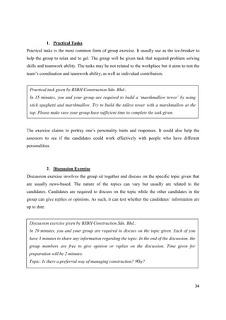 34
1. Practical Tasks
Practical tasks is the most common form of group exercise. It usually use as the ice-breaker to
help the group to relax and to gel. The group will be given task that required problem solving
skills and teamwork ability. The tasks may be not related to the workplace but it aims to test the
team’s coordination and teamwork ability, as well as individual contribution.
The exercise claims to portray one’s personality traits and responses. It could also help the
assessors to see if the candidates could work effectively with people who have different
personalities.
2. Discussion Exercise
Discussion exercise involves the group sit together and discuss on the specific topic given that
are usually news-based. The nature of the topics can vary but usually are related to the
candidates. Candidates are required to discuss on the topic while the other candidates in the
group can give replies or opinions. As such, it can test whether the candidates’ information are
up to date.
Practical task given by BSBH Construction Sdn. Bhd.:
In 15 minutes, you and your group are required to build a ‘marshmallow tower’ by using
stick spaghetti and marshmallow. Try to build the tallest tower with a marshmallow at the
top. Please make sure your group have sufficient time to complete the task given.
Discussion exercise given by BSBH Construction Sdn. Bhd.:
In 20 minutes, you and your group are required to discuss on the topic given. Each of you
have 3 minutes to share any information regarding the topic. In the end of the discussion, the
group members are free to give opinion or replies on the discussion. Time given for
preparation will be 2 minutes.
Topic: Is there a preferred way of managing construction? Why?
 