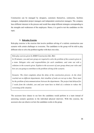35
Construction can be managed by designers, customers themselves, contractors, facilities
managers, independent project managers and independent construction managers. The company
have different interests in the process and would thus adopt different strategies corresponding to
the strengths and weaknesses of the employees. Hence, it is good to test the candidates on this
topic.
3. Role-play Exercise
Role-play exercise is the exercise that involve problem solving of a realistic construction case
scenario with certain challenges to overcome. The candidates in the group will be told to play
different roles to solve the problem together with their own roles.
The accessors have chance to see how the candidates would perform in a team instead of
answering scenario questions in the individual physical interview. With this exercise, the
accessors also can observe on how the candidates works in the group.
Role-play exercise given by BSBH Construction Sdn. Bhd.:
In 30 minutes, you and your group are required to solve the problem of the scenario given in
a team. Delegate roles and responsibilities for each candidates, and come out with a
solutions to the scenario given. Explain to the accessors of your group about your roles and
how are you going to contribute to the problem solving of the scenario.
Scenario: The client complains about the delay of the construction process. As the client
reached out on different departments, their deadline of tasks are not up to date. There must
be the problem of miscommunications between the departments. The project had delayed for
2 weeks from the schedule, you and your team have to think of a solution to reduce the
worsening of the situation.
 