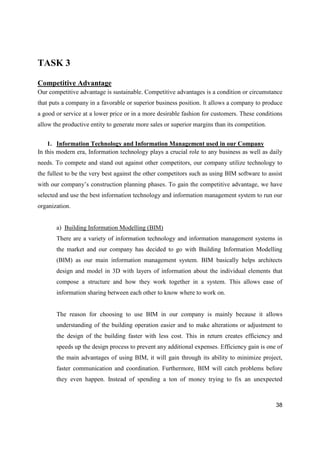 38
TASK 3
Competitive Advantage
Our competitive advantage is sustainable. Competitive advantages is a condition or circumstance
that puts a company in a favorable or superior business position. It allows a company to produce
a good or service at a lower price or in a more desirable fashion for customers. These conditions
allow the productive entity to generate more sales or superior margins than its competition.
1. Information Technology and Information Management used in our Company
In this modern era, Information technology plays a crucial role to any business as well as daily
needs. To compete and stand out against other competitors, our company utilize technology to
the fullest to be the very best against the other competitors such as using BIM software to assist
with our company’s construction planning phases. To gain the competitive advantage, we have
selected and use the best information technology and information management system to run our
organization.
a) Building Information Modelling (BIM)
There are a variety of information technology and information management systems in
the market and our company has decided to go with Building Information Modelling
(BIM) as our main information management system. BIM basically helps architects
design and model in 3D with layers of information about the individual elements that
compose a structure and how they work together in a system. This allows ease of
information sharing between each other to know where to work on.
The reason for choosing to use BIM in our company is mainly because it allows
understanding of the building operation easier and to make alterations or adjustment to
the design of the building faster with less cost. This in return creates efficiency and
speeds up the design process to prevent any additional expenses. Efficiency gain is one of
the main advantages of using BIM, it will gain through its ability to minimize project,
faster communication and coordination. Furthermore, BIM will catch problems before
they even happen. Instead of spending a ton of money trying to fix an unexpected
 