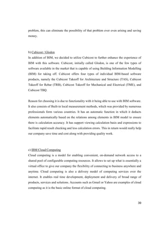 39
problem, this can eliminate the possibility of that problem ever even arising and saving
money.
b) Cubicost / Glodon
In addition of BIM, we decided to utilize Cubicost to further enhance the experience of
BIM with this software. Cubicost, initially called Glodon, is one of the few types of
software available in the market that is capable of using Building Information Modelling
(BIM) for taking off. Cubicost offers four types of individual BIM-based software
products, namely the Cubicost Takeoff for Architecture and Structure (TAS), Cubicost
Takeoff for Rebar (TRB), Cubicost Takeoff for Mechanical and Electrical (TME), and
Cubicost TBQ.
Reason for choosing it is due to functionality with it being able to use with BIM software.
It also consists of Built-in local measurement methods, which was provided by numerous
professionals form various countries. It has an automatic function in which it deducts
elements automatically based on the relations among elements in BIM model to ensure
there is calculation accuracy. It has support viewing calculation basis and expressions to
facilitate rapid result checking and less calculation errors. This in return would really help
our company save time and cost along with providing quality work.
c) IBM Cloud Computing
Cloud computing is a model for enabling convenient, on-demand network access to a
shared pool of configurable computing resources. It allows to set up what is essentially a
virtual office to give our company the flexibility of connecting to business anywhere and
anytime. Cloud computing is also a delivery model of computing services over the
internet. It enables real time development, deployment and delivery of broad range of
products, services and solutions. Accounts such as Gmail or Yahoo are examples of cloud
computing as it is the basic online format of cloud computing.
 