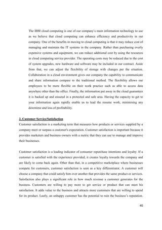 40
The IBM cloud computing is one of our company’s main information technology to use
as we believe that cloud computing can enhance efficiency and productivity in our
company. One of the benefits in moving to cloud computing is that it may reduce cost of
managing and maintain the IT systems in the company. Rather than purchasing overly
expensive systems and equipment, we can reduce additional cost by using the resources
in cloud computing service provider. The operating costs may be reduced due to the cost
of system upgrades, new hardware and software may be included in our contract. Aside
from that, we can adjust the flexibility of storage with changes per the situation.
Collaboration in a cloud environment gives our company the capability to communicate
and share information compare to the traditional method. The flexibility allows our
employees to be more flexible on their work practice such as able to access data
anywhere other than the office. Finally, the information put away in the cloud guarantees
it is backed up and ensured in a protected and safe area. Having the capacity to get to
your information again rapidly enable us to lead the resume work, minimising any
downtime and loss of profitability.
2. Customer Service/Satisfaction
Customer satisfaction is a marketing term that measures how products or services supplied by a
company meet or surpass a customer's expectation. Customer satisfaction is important because it
provides marketers and business owners with a metric that they can use to manage and improve
their businesses.
Customer satisfaction is a leading indicator of consumer repurchase intentions and loyalty. If a
customer is satisfied with the experience provided, it creates loyalty towards the company and
are likely to come back again. Other than that, in a competitive marketplace where businesses
compete for customers, customer satisfaction is seen as a key differentiator. A customer will
choose a company that could satisfy him over another that provides the same product or services.
Satisfaction also plays a significant role in how much revenue a customer generates for the
business. Customers are willing to pay more to get service or product that can meet his
satisfaction. It adds value to the business and attracts more customers that are willing to spend
for its product. Lastly, an unhappy customer has the potential to ruin the business’s reputation.
 