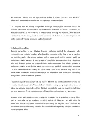41
An unsatisfied customer will not repurchase the service or product provided, thus, will affect
others to do the same too by sharing his bad experience with the business.
Our company aims to develop competitive advantage through good customer service and
customer satisfaction. To achieve that, we must treat our customers like bosses. For instance, we
thank all customers, go out of our way to help customers and keep our promises. Other than that,
a survey is conducted every year to measure customers’ satisfaction and to make improvements
for the business by taking customers’ feedbacks seriously.
3. Business Networking
Business networking is an effective low-cost marketing method for developing sales
opportunities and contacts, based on referrals and introductions - either face-to-face at meetings
and gatherings, or by other contact methods such as phone, email, and increasingly social and
business networking websites. It is the process of establishing a mutually beneficial relationship
with other business people and potential clients and/or customers. The primary purpose of
business networking is to tell others about your business and hopefully turn them into customers.
The benefits of business networking are received new contacts and referrals, keep up with the
target market conditions, expanding knowledge and experience, and retain good relationship
with potential client and business partners.
To establish a good business network, we must be different and ambitious to show how we can
be better than other providers. We must always prioritise helping and giving to others ahead of
taking and receiving for ourselves. Other than that, we must also keep our integrity to build trust
and good reputation. Trust retains customers while good reputation attracts new customers.
Relevant groups and connections must be targeted. Relevance can be according to several things
such as geography, sector, academic, technical and social. Moreover, we will utilise the
connections made with previous partners and clients during our 10 years career. Therefore, we
believe that business networking could aid the success of our company by being our competitive
advantage against others.
 