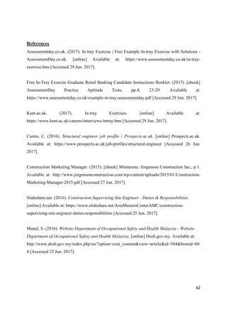 42
References
Assessmentday.co.uk. (2017). In-tray Exercise | Free Example In-tray Exercise with Solutions -
AssessmentDay.co.uk. [online] Available at: https://www.assessmentday.co.uk/in-tray-
exercise.htm [Accessed 29 Jun. 2017].
Free In-Tray Exercise Graduate Retail Banking Candidate Instructions Booklet. (2017). [ebook]
AssessmentDay Practice Aptitude Tests, pp.4, 23-29. Available at:
https://www.assessmentday.co.uk/example-in-tray-assessmentday.pdf [Accessed 29 Jun. 2017].
Kent.ac.uk. (2017). In-tray Exercises. [online] Available at:
https://www.kent.ac.uk/careers/interviews/intray.htm [Accessed 29 Jun. 2017].
Cairns, C. (2016). Structural engineer job profile | Prospects.ac.uk. [online] Prospects.ac.uk.
Available at: https://www.prospects.ac.uk/job-profiles/structural-engineer [Accessed 26 Jun.
2017].
Construction Marketing Manager. (2015). [ebook] Minnesota: Jorgenson Construction Inc., p.1.
Available at: http://www.jorgensonconstruction.com/wp-content/uploads/2015/01/Construction-
Marketing-Manager-2015.pdf [Accessed 27 Jun. 2017].
Slideshare.net. (2016). Construction Supervising Site Engineer - Duties & Responsibilities.
[online] Available at: https://www.slideshare.net/AsiaMastersCenterAMC/construction-
supervising-site-engineer-duties-responsibilities [Accessed 25 Jun. 2017].
Manaf, S. (2016). Website Department of Occupational Safety and Health Malaysia - Website
Department of Occupational Safety and Health Malaysia. [online] Dosh.gov.my. Available at:
http://www.dosh.gov.my/index.php/en/?option=com_content&view=article&id=584&Itemid=60
8 [Accessed 25 Jun. 2017].
 