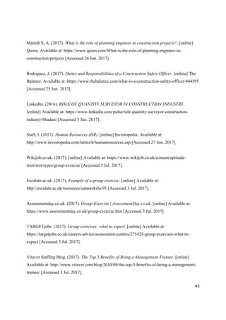43
Manish S, A. (2017). What is the role of planning engineer in construction projects?. [online]
Quora. Available at: https://www.quora.com/What-is-the-role-of-planning-engineer-in-
construction-projects [Accessed 26 Jun. 2017].
Rodriguez, J. (2017). Duties and Responsibilities of a Construction Safety Officer. [online] The
Balance. Available at: https://www.thebalance.com/what-is-a-construction-safety-officer-844595
[Accessed 25 Jun. 2017].
LinkedIn. (2016). ROLE OF QUANTITY SURVEYOR IN CONSTRUCTION INDUSTRY.
[online] Available at: https://www.linkedin.com/pulse/role-quantity-surveyor-construction-
industry-bhadani [Accessed 5 Jun. 2017].
Staff, I. (2017). Human Resources (HR). [online] Investopedia. Available at:
http://www.investopedia.com/terms/h/humanresources.asp [Accessed 27 Jun. 2017].
Wikijob.co.uk. (2017). [online] Available at: https://www.wikijob.co.uk/content/aptitude-
tests/test-types/group-exercise [Accessed 3 Jul. 2017].
Escalate.ac.uk. (2017). Example of a group exercise. [online] Available at:
http://escalate.ac.uk/resources/careerskills/91 [Accessed 3 Jul. 2017].
Assessmentday.co.uk. (2017). Group Exercise | AssessmentDay.co.uk. [online] Available at:
https://www.assessmentday.co.uk/group-exercise.htm [Accessed 3 Jul. 2017].
TARGETjobs. (2017). Group exercises: what to expect. [online] Available at:
https://targetjobs.co.uk/careers-advice/assessment-centres/275425-group-exercises-what-to-
expect [Accessed 3 Jul. 2017].
Vitaver Staffing Blog. (2017). The Top 5 Benefits of Being a Management Trainee. [online]
Available at: http://www.vitaver.com/blog/2010/09/the-top-5-benefits-of-being-a-management-
trainee/ [Accessed 3 Jul. 2017].
 