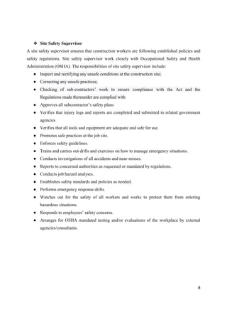 8
❖ Site Safety Supervisor
A site safety supervisor ensures that construction workers are following established policies and
safety regulations. Site safety supervisor work closely with Occupational Safety and Health
Administration (OSHA). The responsibilities of site safety supervisor include:
● Inspect and rectifying any unsafe conditions at the construction site;
● Correcting any unsafe practices;
● Checking of sub-contractors’ work to ensure compliance with the Act and the
Regulations made thereunder are complied with
● Approves all subcontractor’s safety plans
● Verifies that injury logs and reports are completed and submitted to related government
agencies
● Verifies that all tools and equipment are adequate and safe for use.
● Promotes safe practices at the job site.
● Enforces safety guidelines.
● Trains and carries out drills and exercises on how to manage emergency situations.
● Conducts investigations of all accidents and near-misses.
● Reports to concerned authorities as requested or mandated by regulations.
● Conducts job hazard analyses.
● Establishes safety standards and policies as needed.
● Performs emergency response drills.
● Watches out for the safety of all workers and works to protect them from entering
hazardous situations.
● Responds to employees’ safety concerns.
● Arranges for OSHA mandated testing and/or evaluations of the workplace by external
agencies/consultants.
 