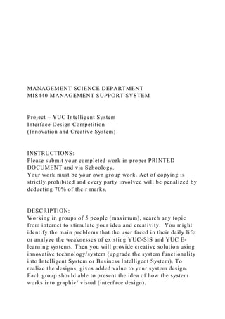MANAGEMENT SCIENCE DEPARTMENT
MIS440 MANAGEMENT SUPPORT SYSTEM
Project – YUC Intelligent System
Interface Design Competition
(Innovation and Creative System)
INSTRUCTIONS:
Please submit your completed work in proper PRINTED
DOCUMENT and via Schoology.
Your work must be your own group work. Act of copying is
strictly prohibited and every party involved will be penalized by
deducting 70% of their marks.
DESCRIPTION:
Working in groups of 5 people (maximum), search any topic
from internet to stimulate your idea and creativity. You might
identify the main problems that the user faced in their daily life
or analyze the weaknesses of existing YUC-SIS and YUC E-
learning systems. Then you will provide creative solution using
innovative technology/system (upgrade the system functionality
into Intelligent System or Business Intelligent System). To
realize the designs, gives added value to your system design.
Each group should able to present the idea of how the system
works into graphic/ visual (interface design).
 